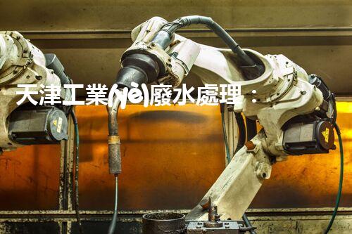 天津工業(yè)廢水處理：開啟綠色工業(yè)新紀(jì)元？